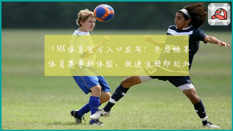 「MK体育官方入口发布：开启畅享体育赛事新体验，极速注册即刻加入」