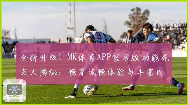 全新升级！MK体育APP官方版功能亮点大揭秘，畅享流畅体验与丰富内容