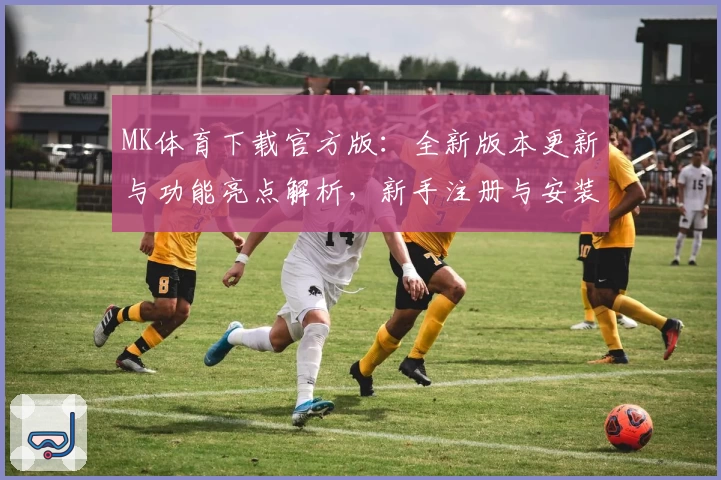 MK体育下载官方版：全新版本更新与功能亮点解析，新手注册与安装教程一览