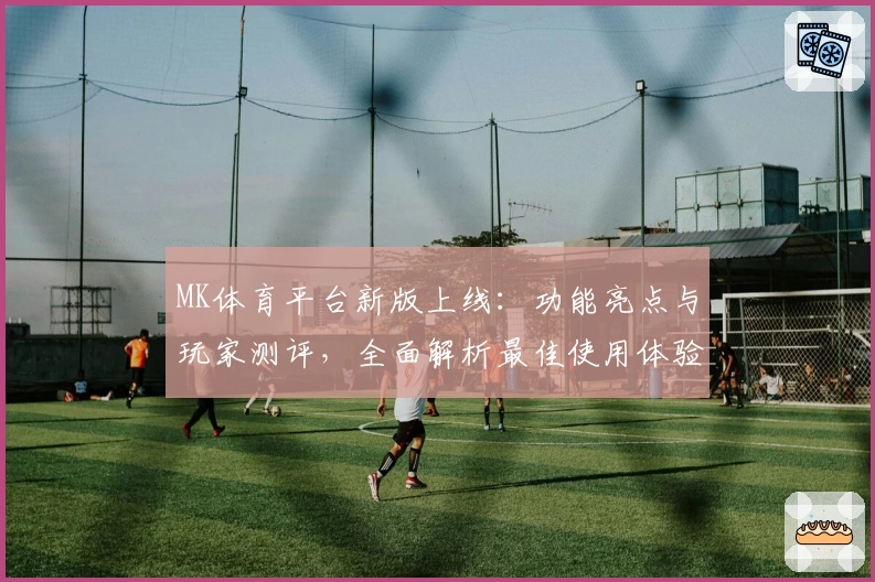 MK体育平台新版上线：功能亮点与玩家测评，全面解析最佳使用体验