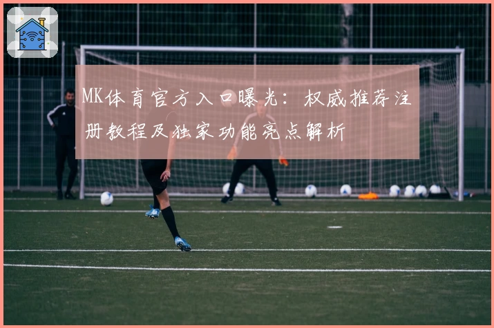 MK体育官方入口曝光：权威推荐注册教程及独家功能亮点解析