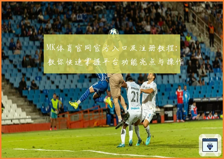 MK体育官网官方入口及注册教程：教你快速掌握平台功能亮点与操作指南