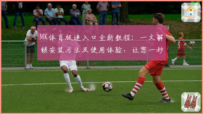MK体育极速入口全新教程：一文解锁安装方法及使用体验，让您一秒直达精彩赛事
